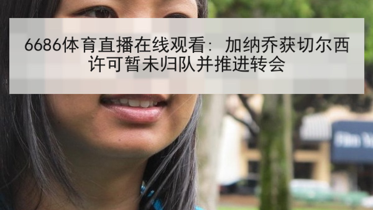 6686体育直播在线观看: 加纳乔获切尔西许可暂未归队并推进转会