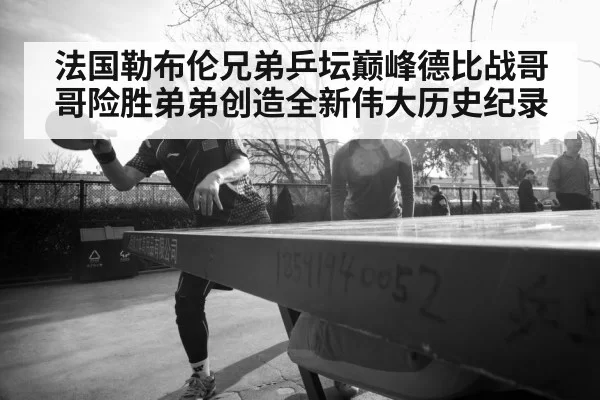 法国勒布伦兄弟乒坛巅峰德比战哥哥险胜弟弟创造全新伟大历史纪录