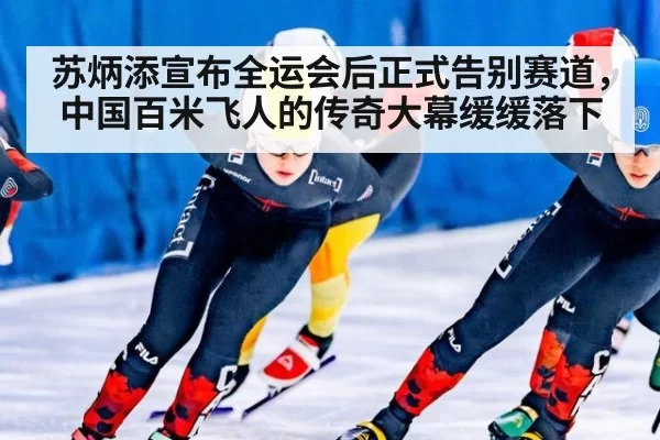 苏炳添宣布全运会后正式告别赛道,中国百米飞人的传奇大幕缓缓落下